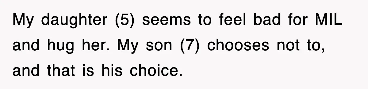 My daughter (5) seems to feel bad for MIL and hug her. My son (7) chooses not to, and that is his choice.
