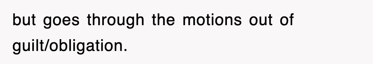 but goes through the motions out of guilt/obligation.
