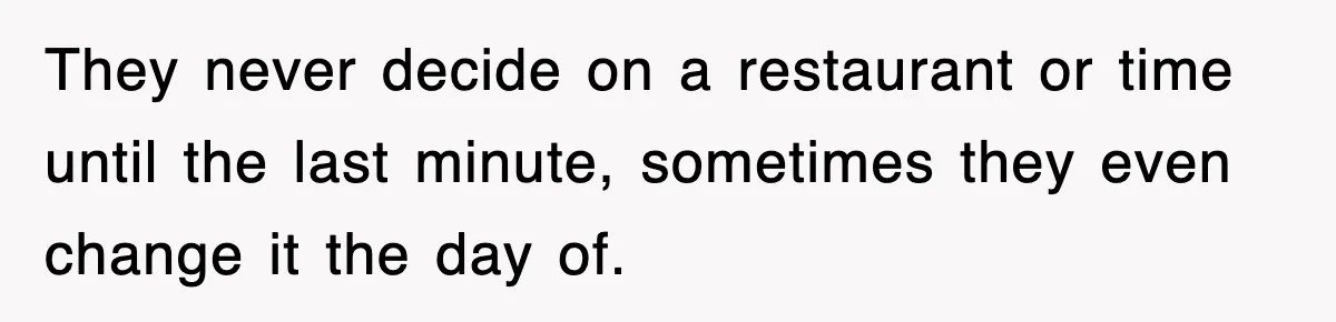 They never decide on a restaurant or time until the last minute, sometimes they even change it the day of.
