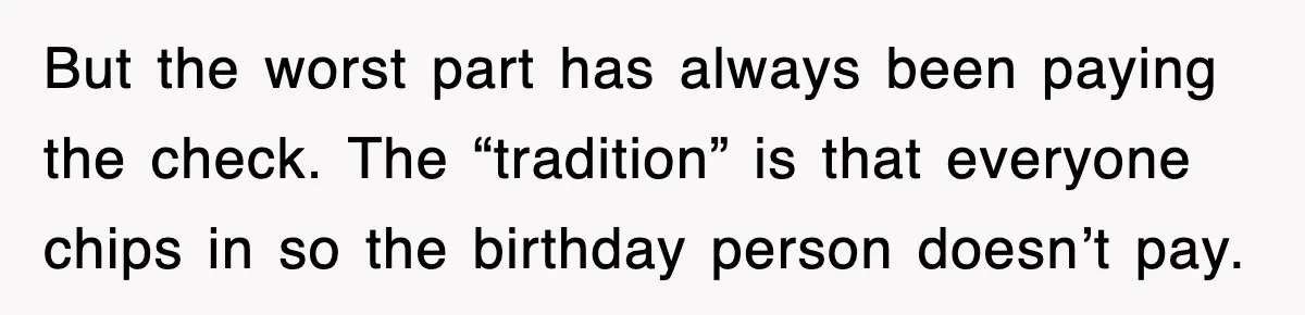 But the worst part has always been paying the check. The “tradition” is that everyone chips in so the birthday person doesn’t pay.