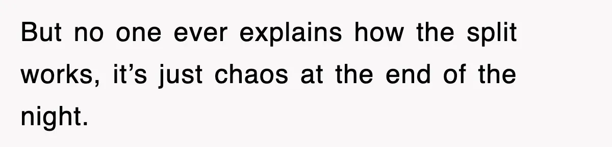 But no one ever explains how the split works, it’s just chaos at the end of the night.