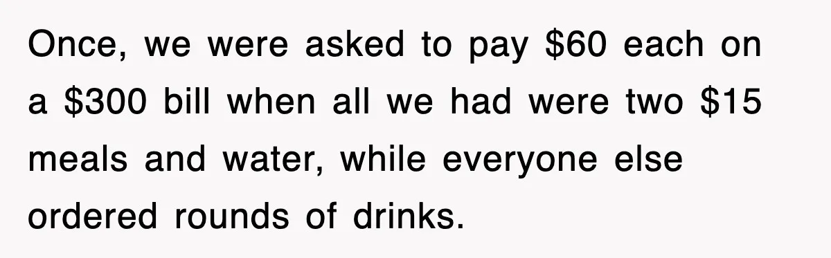 Once, we were asked to pay $60 each on a $300 bill when all we had were two $15 meals and water, while everyone else ordered rounds of drinks.