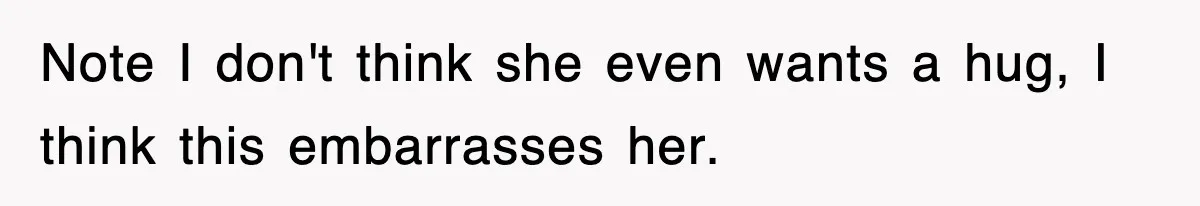 Note I don't think she even wants a hug, I think this embarrasses her.