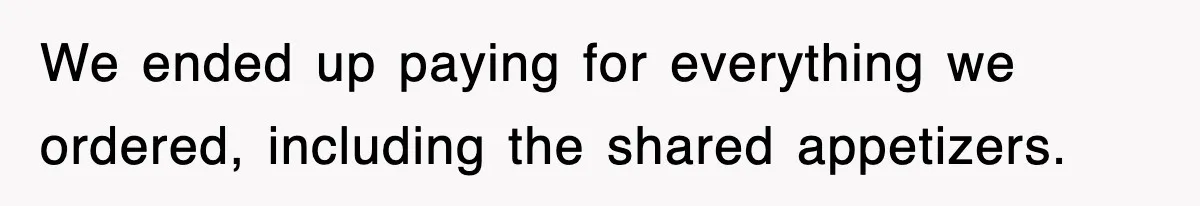We ended up paying for everything we ordered, including the shared appetizers.