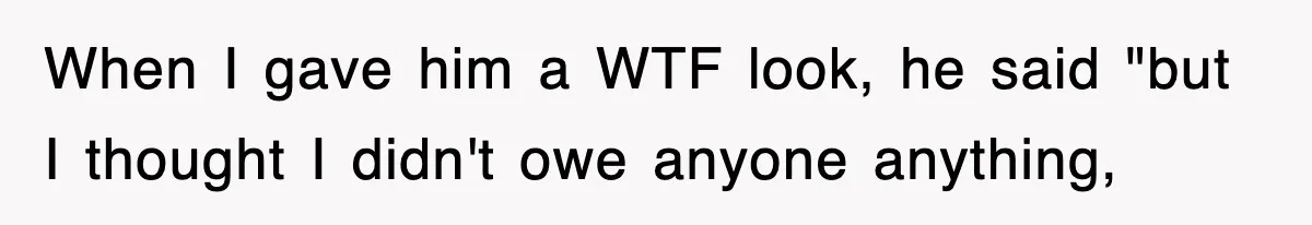 When I gave him a WTF look, he said "but I thought I didn't owe anyone anything,