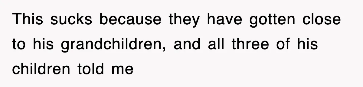 This sucks because they have gotten close to his grandchildren, and all three of his children told me