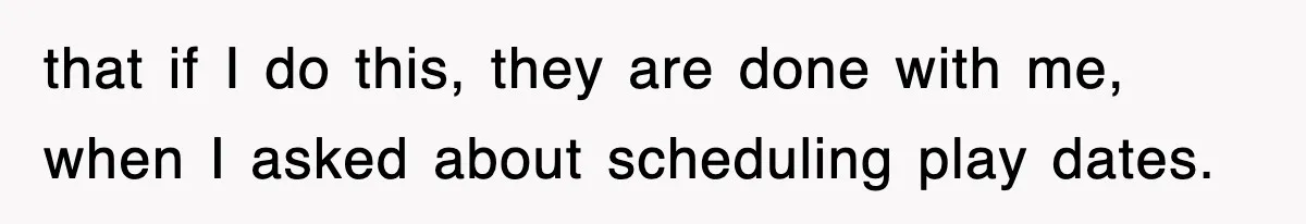 that if I do this, they are done with me, when I asked about scheduling play dates.
