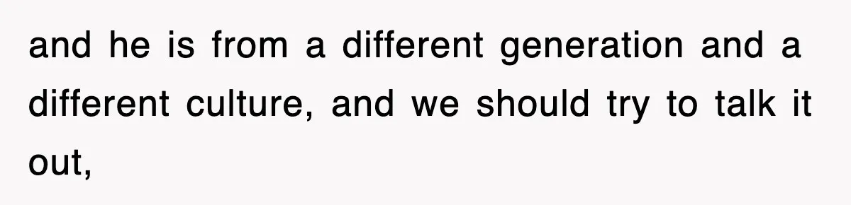 and he is from a different generation and a different culture, and we should try to talk it out,