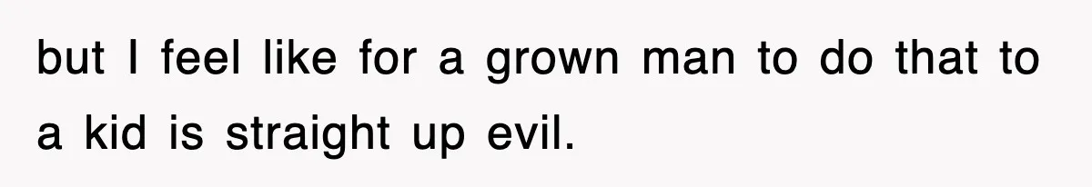 but I feel like for a grown man to do that to a kid is straight up evil.