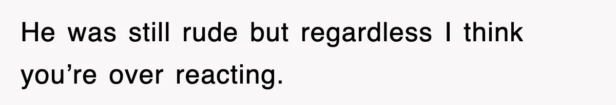 He was still rude but regardless I think you’re over reacting.
