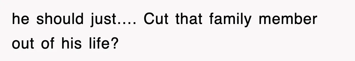 he should just…. Cut that family member out of his life?