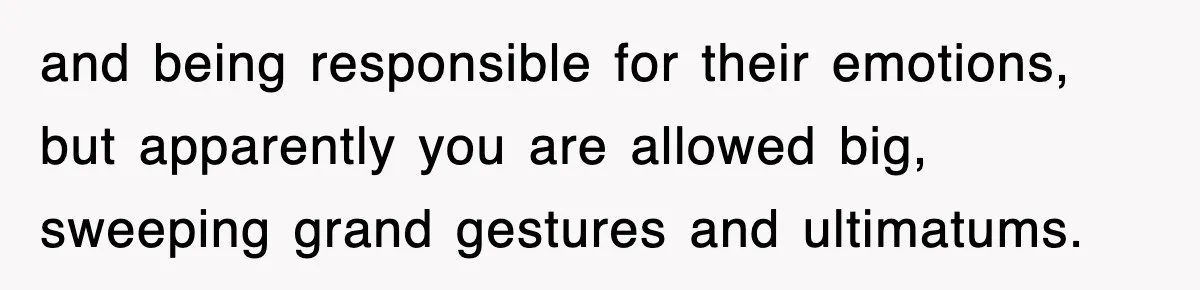 and being responsible for their emotions, but apparently you are allowed big, sweeping grand gestures and ultimatums.