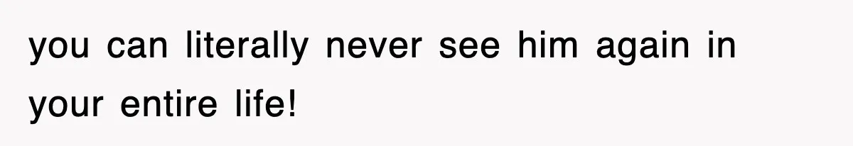 you can literally never see him again in your entire life!