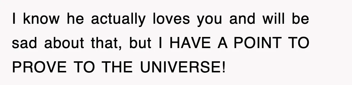I know he actually loves you and will be sad about that, but I HAVE A POINT TO PROVE TO THE UNIVERSE!