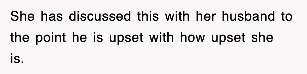 She has discussed this with her husband to the point he is upset with how upset she is.