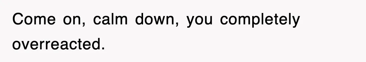 Come on, calm down, you completely overreacted.