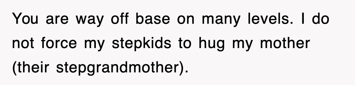 You are way off base on many levels. I do not force my stepkids to hug my mother (their stepgrandmother).