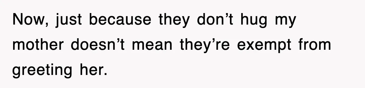 Now, just because they don’t hug my mother doesn’t mean they’re exempt from greeting her.
