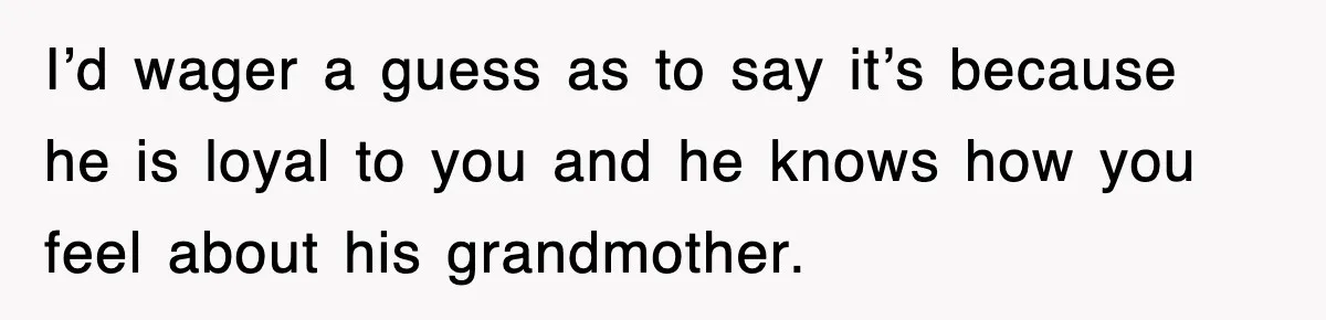 I’d wager a guess as to say it’s because he is loyal to you and he knows how you feel about his grandmother.