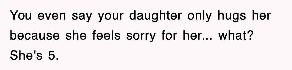 You even say your daughter only hugs her because she feels sorry for her... what? She's 5.