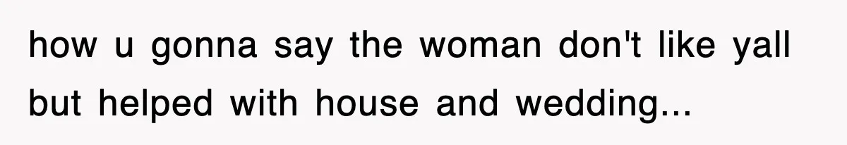 how u gonna say the woman don't like yall but helped with house and wedding...