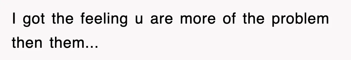 I got the feeling u are more of the problem then them...