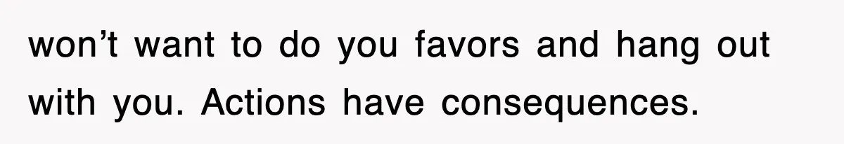 won’t want to do you favors and hang out with you. Actions have consequences.