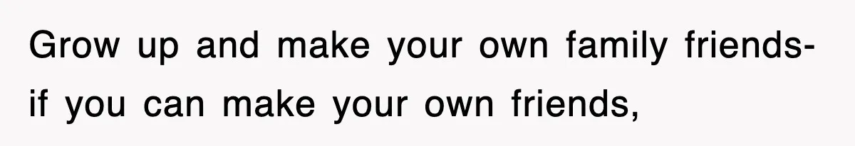 Grow up and make your own family friends- if you can make your own friends,