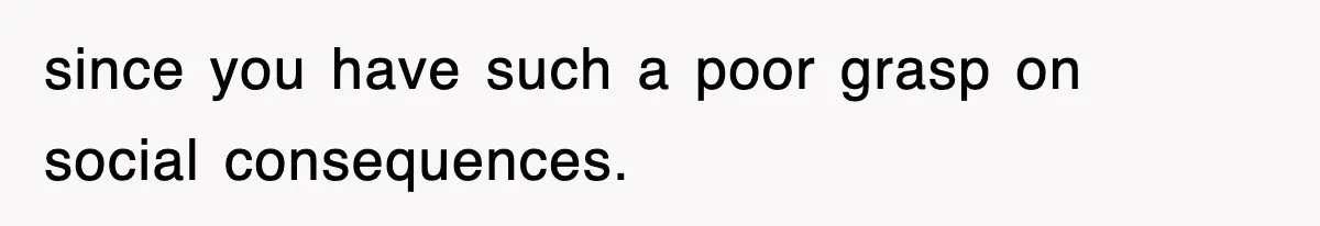 since you have such a poor grasp on social consequences.
