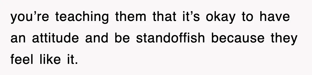 you’re teaching them that it’s okay to have an attitude and be standoffish because they feel like it.