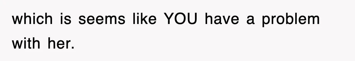 which is seems like YOU have a problem with her.