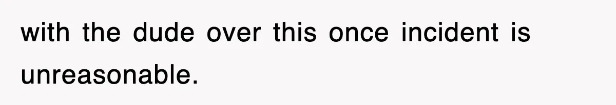 with the dude over this once incident is unreasonable.