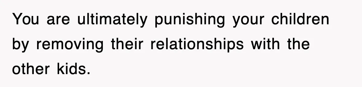 You are ultimately punishing your children by removing their relationships with the other kids.