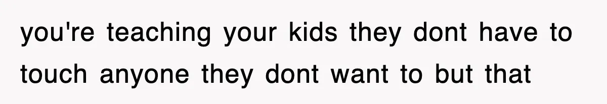 you're teaching your kids they dont have to touch anyone they dont want to but that