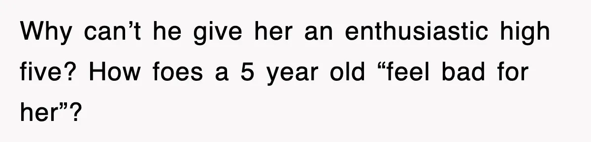 Why can’t he give her an enthusiastic high five? How foes a 5 year old “feel bad for her”?