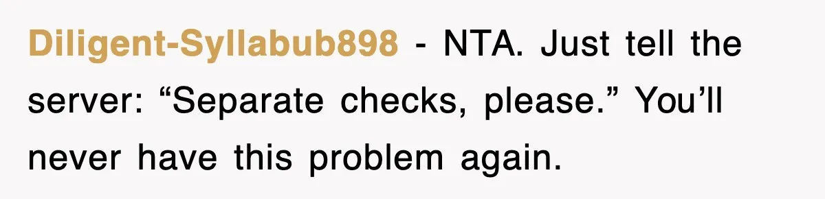 Diligent-Syllabub898 - NTA. Just tell the server: “Separate checks, please.” You’ll never have this problem again.