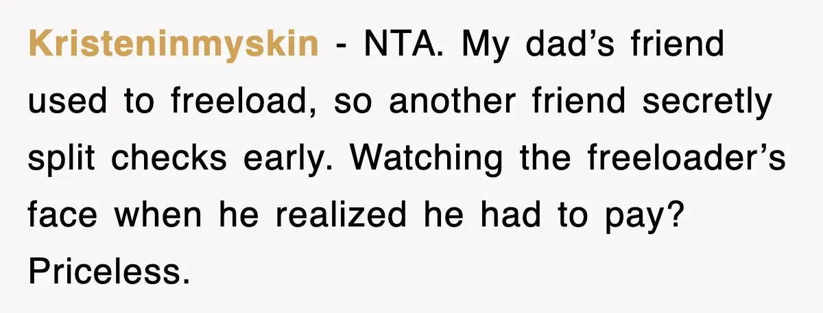 Kristeninmyskin - NTA. My dad’s friend used to freeload, so another friend secretly split checks early. Watching the freeloader’s face when he realized he had to pay? Priceless.
