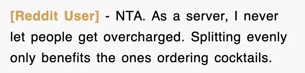 [Reddit User] - NTA. As a server, I never let people get overcharged. Splitting evenly only benefits the ones ordering cocktails.