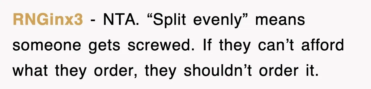 RNGinx3 - NTA. “Split evenly” means someone gets screwed. If they can’t afford what they order, they shouldn’t order it.