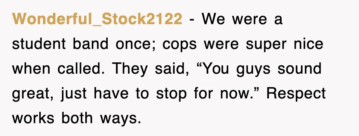 Wonderful_Stock2122 - We were a student band once; cops were super nice when called. They said, “You guys sound great, just have to stop for now.” Respect works both ways.