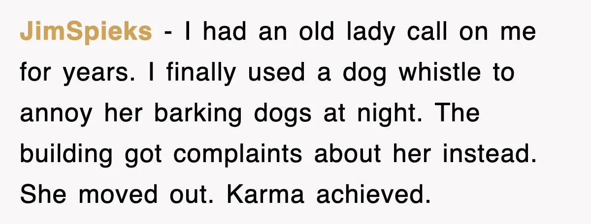 JimSpieks - I had an old lady call on me for years. I finally used a dog whistle to annoy her barking dogs at night. The building got complaints about...