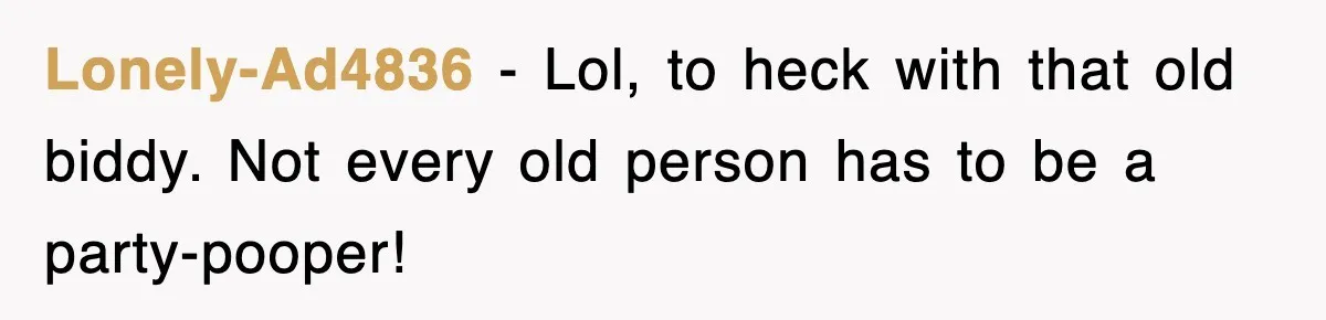 Lonely-Ad4836 - Lol, to heck with that old biddy. Not every old person has to be a party-pooper!