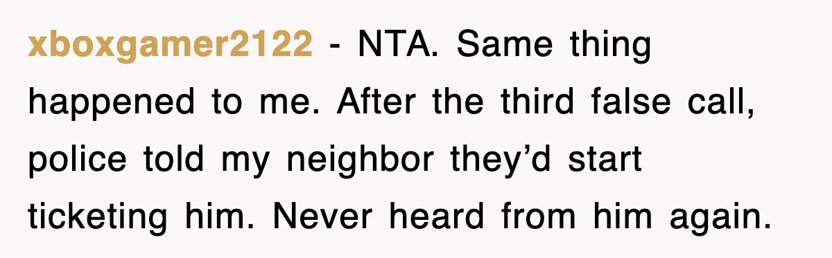 xboxgamer2122 - NTA. Same thing happened to me. After the third false call, police told my neighbor they’d start ticketing him. Never heard from him again.