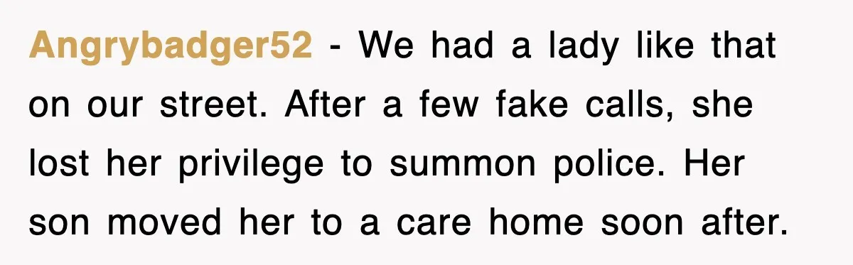 Angrybadger52 - We had a lady like that on our street. After a few fake calls, she lost her privilege to summon police. Her son moved her to a care...