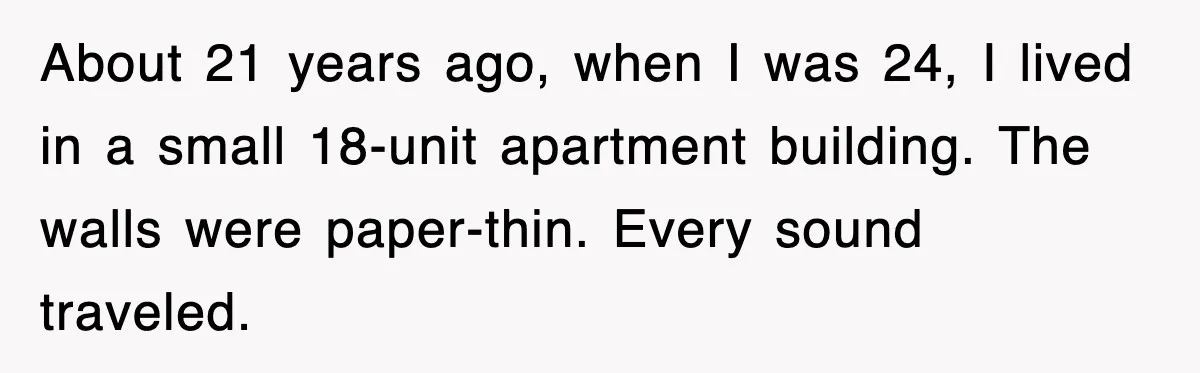 About 21 years ago, when I was 24, I lived in a small 18-unit apartment building. The walls were paper-thin. Every sound traveled.
