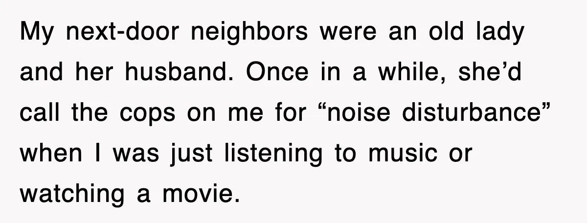 My next-door neighbors were an old lady and her husband. Once in a while, she’d call the cops on me for “noise disturbance” when I was just listening to music...