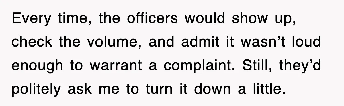 Every time, the officers would show up, check the volume, and admit it wasn’t loud enough to warrant a complaint. Still, they’d politely ask me to turn it down a...