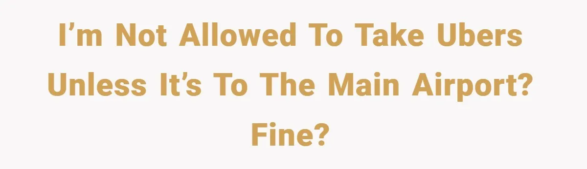 I’m not allowed to take Ubers unless it’s to the main airport? Fine?