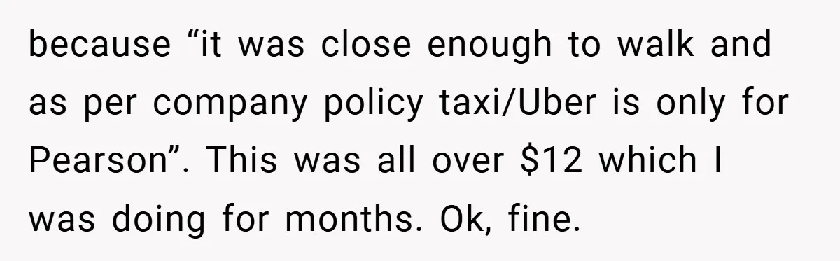 because “it was close enough to walk and as per company policy taxi/Uber is only for Pearson”. This was all over $12 which I was doing for months. Ok, fine.