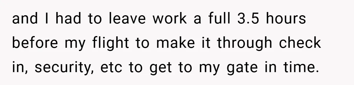 and I had to leave work a full 3.5 hours before my flight to make it through check in, security, etc to get to my gate in time.